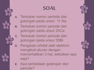 A. Tentukan nomor periode dan
golongan pada unsur 11 Na
B. Tentukan nomor periode dan
golongan pada unsur 20Ca
C. Tentukan nomor periode dan
golongan pada unsur 35Br
D. Pengisian orbital oleh elektron
mengikuti aturan dengan
memerhatikan 3 hal, sebutkan apa
saja?
E. Apa perbedaan golangan dan
periode?
SOAL
 