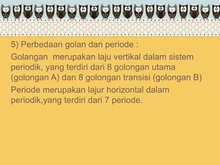 5) Perbedaan golan dan periode :
Golangan merupakan laju vertikal dalam sistem
periodik, yang terdiri dari 8 golongan utama
(golongan A) dan 8 golongan transisi (golongan B)
Periode merupakan lajur horizontal dalam
periodik,yang terdiri dari 7 periode.
 