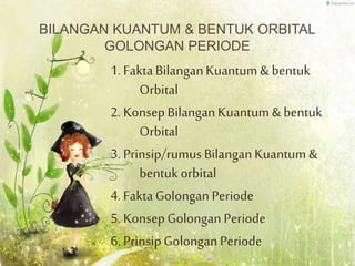 BILANGAN KUANTUM & BENTUK ORBITAL
GOLONGAN PERIODE
1. FaktaBilanganKuantum& bentuk
Orbital
2. KonsepBilanganKuantum& bentuk
Orbital
3. Prinsip/rumusBilanganKuantum &
bentuk orbital
4. FaktaGolonganPeriode
5. KonsepGolongan Periode
6. PrinsipGolonganPeriode
 