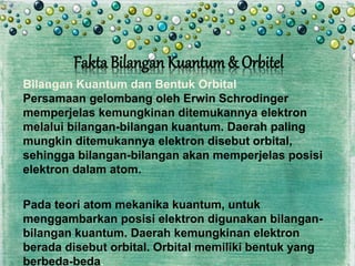 Bilangan Kuantum dan Bentuk Orbital
Persamaan gelombang oleh Erwin Schrodinger
memperjelas kemungkinan ditemukannya elektron
melalui bilangan-bilangan kuantum. Daerah paling
mungkin ditemukannya elektron disebut orbital,
sehingga bilangan-bilangan akan memperjelas posisi
elektron dalam atom.
Pada teori atom mekanika kuantum, untuk
menggambarkan posisi elektron digunakan bilangan-
bilangan kuantum. Daerah kemungkinan elektron
berada disebut orbital. Orbital memiliki bentuk yang
berbeda-beda.
Fakta Bilangan Kuantum& Orbitel
 