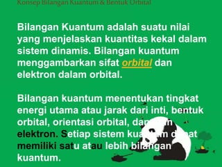 Konsep Bilangan Kuantum& BentukOrbital
Bilangan Kuantum adalah suatu nilai
yang menjelaskan kuantitas kekal dalam
sistem dinamis. Bilangan kuantum
menggambarkan sifat orbital dan
elektron dalam orbital.
Bilangan kuantum menentukan tingkat
energi utama atau jarak dari inti, bentuk
orbital, orientasi orbital, dan spin
elektron. Setiap sistem kuantum dapat
memiliki satu atau lebih bilangan
kuantum.
 