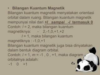 • Bilangan Kuantum Magnetik
Bilangan kuantum magnetik menyatakan orientasi
orbital dalam ruang. Bilangan kuantum magnetik
mempunyai nilai dari +l sampai -l termasuk 0
Contoh: l = 2, maka bilangan kuantum
magnetiknya: - 2,-1,0,+1,+2
l = 1, maka bilangan kuantum
magnetiknya : -1,0,+1
Bilangan kuantum magnetik juga bisa dinyatakan
dalam bentuk diagram orbital.
Contoh: l = 1, m = -1 , 0 , +1, maka diagram
orbitalnya adalah:
-1 0 +1
 