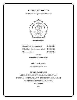 DISKUSI KELOMPOK
“Retikulum Endoplasma dan Ribosom”
Oleh Kelompok 3:
Kadek Wirna Dewi Suaningsih 2013041022
Ni Luh Putu Eka Swandewi Ariani 2013041024
Muhamad Parhan 2013041026
KELAS:
4B PENDIDIKAN BIOLOGI
DOSEN PENGAMPU
Ni Putu Dian Pertiwi, M.Si.
PENDIDIKAN BIOLOGI
JURUSAN BIOLOGI DAN PERIKANAN KELAUTAN
FAKULTAS MATEMATIKA DAN ILMU PENGETAHUAN ALAM
UNIVERSITAS PENDIDIKAN GANESHA
SINGARAJA
2022
 