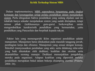 Kritik Terhadap Sistem MBS
Dalam implementasinya, MBS sepenuhnya bergantung pada tingkat
kemauan dan kesungguhan setiap pelaku pendidikan dalam menjalankan
sistem. Perlu ditegaskan bahwa pendidikan yang sedang dijalani saat ini
tidaklah hanya sekadar menjalankan sistem yang sudah ditetapkan, tetapi
semua pihak (terkhususnya guru-guru) berkewajiban untuk
mengembalikan karakteristik pendidikan yang bermartabat, yaitu
pendidikan yang Pancasilais dan berpihak kepada rakyat.
Faktor lain yang memengaruhi iklim organisasi pendidikan adalah
manajemen. Manajemen harus ditekankan pada masalah tanggung jawab,
pembagian kerja dan efisiensi. Manajemen yang sesuai dengan konsep,
fleksibel (menyesuaikan perubahan yang ada), serta didukung nilai-nilai
yang baik ditentukan oleh dedikasi, keahlian dan otoritas serta
akuntabilitas seorang manajer. Dedikasi menunjukkan pengabdian
mereka pada organisasi. Adapun keahlian yang diperoleh melalui
pendidikan merupakan bekal dalam bekerja disamping otoritas (Pidarta,
2004: 34).
 