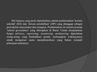 Hal lainnya yang perlu diperhatikan adalah pembentukan ‘komite
sekolah’ (KS) dan ‘dewan pendidikan’ (DP) yang dianggap sebagai
perwakilan masyarakat dan orangtua. Pembentukan ini meniru konsep
‘school governance’ yang diterapkan di Barat. Untuk menjalankan
fungsi advisory, supoorting, monitoring, mediatoring, diperlukan
orang-orang yang berdedikasi penuh, meluangkan waktunyanya
untuk mengurusi suatu masalah/perkara yang bukan menjadi
pekerjaan utamanya.
 