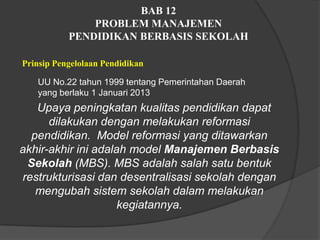 BAB 12
PROBLEM MANAJEMEN
PENDIDIKAN BERBASIS SEKOLAH
Prinsip Pengelolaan Pendidikan
UU No.22 tahun 1999 tentang Pemerintahan Daerah
yang berlaku 1 Januari 2013
Upaya peningkatan kualitas pendidikan dapat
dilakukan dengan melakukan reformasi
pendidikan. Model reformasi yang ditawarkan
akhir-akhir ini adalah model Manajemen Berbasis
Sekolah (MBS). MBS adalah salah satu bentuk
restrukturisasi dan desentralisasi sekolah dengan
mengubah sistem sekolah dalam melakukan
kegiatannya.
 