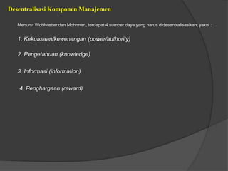 Desentralisasi Komponen Manajemen
Menurut Wohlstetter dan Mohrman, terdapat 4 sumber daya yang harus didesentralisasikan, yakni :
1. Kekuasaan/kewenangan (power/authority)
2. Pengetahuan (knowledge)
3. Informasi (information)
4. Penghargaan (reward)
 