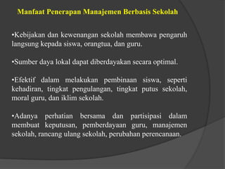 Manfaat Penerapan Manajemen Berbasis Sekolah
•Kebijakan dan kewenangan sekolah membawa pengaruh
langsung kepada siswa, orangtua, dan guru.
•Sumber daya lokal dapat diberdayakan secara optimal.
•Efektif dalam melakukan pembinaan siswa, seperti
kehadiran, tingkat pengulangan, tingkat putus sekolah,
moral guru, dan iklim sekolah.
•Adanya perhatian bersama dan partisipasi dalam
membuat keputusan, pemberdayaan guru, manajemen
sekolah, rancang ulang sekolah, perubahan perencanaan.
 
