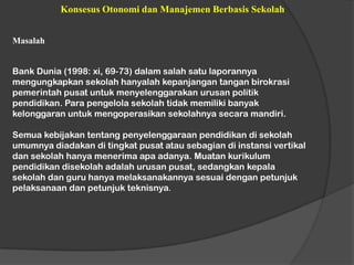 Konsesus Otonomi dan Manajemen Berbasis Sekolah
Masalah
Bank Dunia (1998: xi, 69-73) dalam salah satu laporannya
mengungkapkan sekolah hanyalah kepanjangan tangan birokrasi
pemerintah pusat untuk menyelenggarakan urusan politik
pendidikan. Para pengelola sekolah tidak memiliki banyak
kelonggaran untuk mengoperasikan sekolahnya secara mandiri.
Semua kebijakan tentang penyelenggaraan pendidikan di sekolah
umumnya diadakan di tingkat pusat atau sebagian di instansi vertikal
dan sekolah hanya menerima apa adanya. Muatan kurikulum
pendidikan disekolah adalah urusan pusat, sedangkan kepala
sekolah dan guru hanya melaksanakannya sesuai dengan petunjuk
pelaksanaan dan petunjuk teknisnya.
 