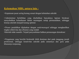 Kelemahan MBS, antara lain :
• Keputusan pusat sering kurang sesuai dengan kebutuhan sekolah
• Administrasi berlebihan yang disebabkan banyaknya lapisan birokrasi
menyebabkan kelambanan dalam menangani setiap permasalahan, sehingga
kinerja sekolah menjadi kurang optimal.
• Proses pendidikan dijalankan dengan undermanaged sehingga menghasilkan
tingkat efektivitas dan efisiensi yang rendah
•Sekolah tidak mandiri. Terjadi penyumbatan bahkan pemasungan demokrasi
• Pengaturan yang bersifat birokratik lebih dominan dari pada tanggung jawab
profesional, sehingga kreativitas sekolah pada umumnya dan guru pada
khususnya terpasung.
 