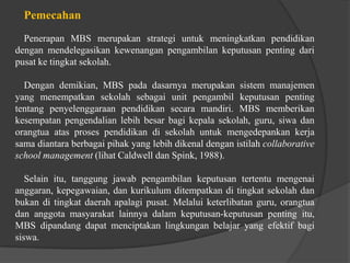 Pemecahan
Penerapan MBS merupakan strategi untuk meningkatkan pendidikan
dengan mendelegasikan kewenangan pengambilan keputusan penting dari
pusat ke tingkat sekolah.
Dengan demikian, MBS pada dasarnya merupakan sistem manajemen
yang menempatkan sekolah sebagai unit pengambil keputusan penting
tentang penyelenggaraan pendidikan secara mandiri. MBS memberikan
kesempatan pengendalian lebih besar bagi kepala sekolah, guru, siwa dan
orangtua atas proses pendidikan di sekolah untuk mengedepankan kerja
sama diantara berbagai pihak yang lebih dikenal dengan istilah collaborative
school management (lihat Caldwell dan Spink, 1988).
Selain itu, tanggung jawab pengambilan keputusan tertentu mengenai
anggaran, kepegawaian, dan kurikulum ditempatkan di tingkat sekolah dan
bukan di tingkat daerah apalagi pusat. Melalui keterlibatan guru, orangtua
dan anggota masyarakat lainnya dalam keputusan-keputusan penting itu,
MBS dipandang dapat menciptakan lingkungan belajar yang efektif bagi
siswa.
 