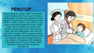 PENUTUP
Demam Berdarah Dengue (DBD) adalah infeksi
yang disebabkan oleh virus dengue, ditularkan
melalui gigitan nyamuk Aedes aegypti dan Aedes
albopictus. Virus dengue memiliki empat serotipe
(DENV-1, DENV-2, DENV-3, dan DENV-4), yang
dapat menyebabkan gejala dari demam ringan
hingga demam berdarah dan sindrom syok
dengue, dengan gejala utama seperti demam
tinggi, nyeri otot, sakit kepala, ruam kulit, dan
penurunan trombosit. DBD merupakan masalah
kesehatan masyarakat, terutama di daerah tropis
dan subtropis, yang dapat berakibat fatal jika
tidak ditangani. Pencegahan DBD melibatkan
pengendalian populasi nyamuk vektor melalui
kebersihan lingkungan dan menghindari
genangan air.
 