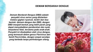 DEMAM BERDARAH DENGUE
Demam Berdarah Dengue (DBD) adalah
penyakit virus serius yang ditularkan
melalui gigitan nyamuk, terdiri dari dua
bentuk: demam dengue dan DBD, dengan
DBD menjadi bentuk yang lebih parah yang
dapat menyebabkan pendarahan dan syok,
berpotensi fatal, terutama pada anak-anak.
Penyakit ini disebabkan oleh virus dengue,
yang termasuk dalam genus Flavivirus dan
famili Flaviviridae, dengan empat serotipe
yang berbeda tanpa perlindungan silang.
 