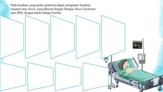 Kulit penderita
terasa lembap dan
dingin;
Tekanan darah
penderita
menurun;
Denyut nadi
penderita cepat
dan lemah;
Penderita
mengalami nyeri
perut yang hebat;
Penderita
mengalami
pendarahan, baik
dari mulut, hidung,
maupun anus;
pendarahan pada
anus umumnya
terlihat seperti tinja
yang berwarna
hitam;
Pada keadaan yang parah, penderita dapat mengalami keadaan
renjatan atau shock, yang dikenal dengan Dengue Shock Syndrome
atau DSS, dengan tanda sebagai berikut
Penderita lemah
dan mengalami
penurunan
tingkat
kesadaran;
Penderita
mengalami
kegelisahan;
Mulut, hidung
dan ujung jari
penderita tampak
kebiru-biruan;
dan
Penderita tidak
buang air kecil
selama 4-6 jam.
 