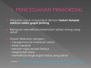  Ditujukan untuk masyarakat dimana belum tampak
adanya resiko gagal jantung
 Bertujuan memelihara kesehatan setiap orang yang
sehat
 Dapat dilakukan dengan :
- mengkomsumsi makanan sehat
- tidak merokok
- berolah raga secara teratur
- meghindari stress
- memelihara lingkungan hidup yang sehat
Sumber : http://www.psychologymania.com/2012/10/pencegahan-gagal-jantung.html
 
