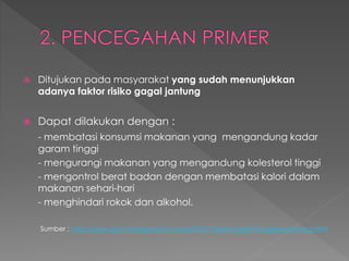  Ditujukan pada masyarakat yang sudah menunjukkan
adanya faktor risiko gagal jantung
 Dapat dilakukan dengan :
- membatasi konsumsi makanan yang mengandung kadar
garam tinggi
- mengurangi makanan yang mengandung kolesterol tinggi
- mengontrol berat badan dengan membatasi kalori dalam
makanan sehari-hari
- menghindari rokok dan alkohol.
Sumber : http://www.psychologymania.com/2012/10/pencegahan-gagal-jantung.html
 
