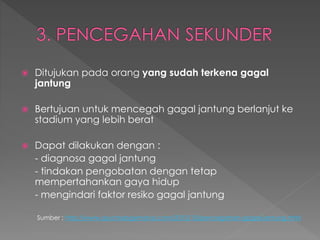  Ditujukan pada orang yang sudah terkena gagal
jantung
 Bertujuan untuk mencegah gagal jantung berlanjut ke
stadium yang lebih berat
 Dapat dilakukan dengan :
- diagnosa gagal jantung
- tindakan pengobatan dengan tetap
mempertahankan gaya hidup
- mengindari faktor resiko gagal jantung
Sumber : http://www.psychologymania.com/2012/10/pencegahan-gagal-jantung.html
 