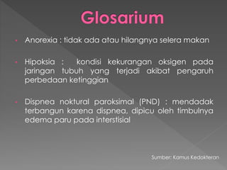 • Anorexia : tidak ada atau hilangnya selera makan
• Hipoksia : kondisi kekurangan oksigen pada
jaringan tubuh yang terjadi akibat pengaruh
perbedaan ketinggian
• Dispnea noktural paroksimal (PND) : mendadak
terbangun karena dispnea, dipicu oleh timbulnya
edema paru pada interstisial
Sumber: Kamus Kedokteran
 