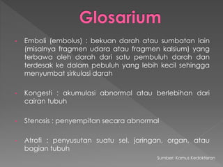 • Emboli (embolus) : bekuan darah atau sumbatan lain
(misalnya fragmen udara atau fragmen kalsium) yang
terbawa oleh darah dari satu pembuluh darah dan
terdesak ke dalam pebuluh yang lebih kecil sehingga
menyumbat sirkulasi darah
• Kongesti : akumulasi abnormal atau berlebihan dari
cairan tubuh
• Stenosis : penyempitan secara abnormal
• Atrofi : penyusutan suatu sel, jaringan, organ, atau
bagian tubuh
Sumber: Kamus Kedokteran
 