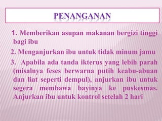 PENANGANAN 
1. Memberikan asupan makanan bergizi tinggi 
bagi ibu 
2. Menganjurkan ibu untuk tidak minum jamu 
3. Apabila ada tanda ikterus yang lebih parah 
(misalnya feses berwarna putih keabu-abuan 
dan liat seperti dempul), anjurkan ibu untuk 
segera membawa bayinya ke puskesmas. 
Anjurkan ibu untuk kontrol setelah 2 hari 
 