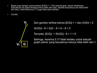 • Begitu juga dengan syarat bahwa |E(G)| > 1. Sisi sebuah grap planar sederhana,
banyaknya sisi graph tersebut harus lebih dari satu. Apabila banyaknya sisi tidak lebih
dari satu, maka teorema 5.17 juga tidak akan berlaku.
• Contoh:
V1
V2 G
Dari gambar terlihat bahwa |E(G)| = 1 dan |V(G)| = 2
3|V(G)| - 6 = 3(2) – 6 = 6 – 6 = 0
Ternyata, |E(G)| > 3|V(G)| - 6 = 1 > 0
Sehinga, teorema 5.17 tidak berlaku untuk sebuah
graph planar yang banyaknya sisinya tidak lebih dari 1.
 