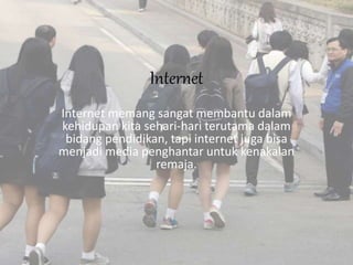 Internet
Internet memang sangat membantu dalam
kehidupan kita sehari-hari terutama dalam
bidang pendidikan, tapi internet juga bisa
menjadi media penghantar untuk kenakalan
remaja.
 