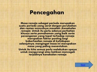 Pencegahan
Masa remaja sebagai periode merupakan
suatu periode yang sarat dengan perubahan
dan rentan munculnya masalah (kenakalan
remaja). Untuk itu perlu adanya perhatian
khusus serta pemahaman yang baik serta
penanganan yang tepat terhadap remaja
merupakan faktor penting bagi
keberhasilan remaja di kehidupan
selanjutnya, mengingat masa ini merupakan
masa yang paling menentukan.
Untuk itu kita semua perlu melakukan upaya
untuk mengurangi atau bahkan mencegah
terjadinya kenakalan remaja
Next
 