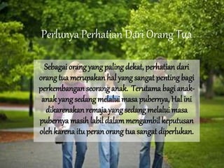 Perlunya Perhatian Dari Orang Tua
Sebagai orang yang paling dekat, perhatian dari
orang tua merupakan hal yang sangat penting bagi
perkembangan seorang anak. Terutama bagi anak-
anak yang sedang melalui masa pubernya, Hal ini
dikarenakan remaja yang sedang melalui masa
pubernya masih labil dalammengambil keputusan
oleh karena itu peran orang tua sangat diperlukan.
 