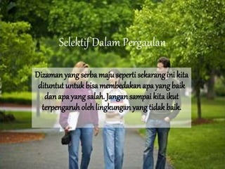 Selektif Dalam Pergaulan
Dizaman yang serba maju seperti sekarang ini kita
dituntut untuk bisa membedakan apa yangbaik
danapa yang salah. Jangan sampai kita ikut
terpengaruh oleh lingkungan yang tidak baik.
 