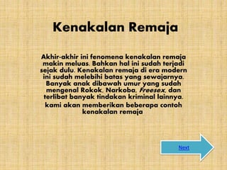 Kenakalan Remaja
Akhir-akhir ini fenomena kenakalan remaja
makin meluas. Bahkan hal ini sudah terjadi
sejak dulu. Kenakalan remaja di era modern
ini sudah melebihi batas yang sewajarnya.
Banyak anak dibawah umur yang sudah
mengenal Rokok, Narkoba, Freesex, dan
terlibat banyak tindakan kriminal lainnya.
kami akan memberikan beberapa contoh
kenakalan remaja
Next
 
