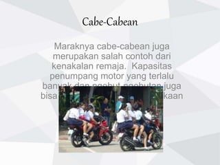 Cabe-Cabean
Maraknya cabe-cabean juga
merupakan salah contoh dari
kenakalan remaja. Kapasitas
penumpang motor yang terlalu
banyak dan ngebut-ngebutan juga
bisa memicu terjadinya kecelakaan
lalu lintas.
 