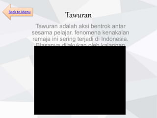 Tawuran
Tawuran adalah aksi bentrok antar
sesama pelajar. fenomena kenakalan
remaja ini sering terjadi di Indonesia.
Biasanya dilakukan oleh kalangan
pelajar kelas menengah.
Back to Menu
 