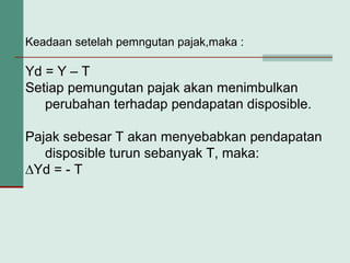 Keadaan setelah pemngutan pajak,maka :
Yd = Y – T
Setiap pemungutan pajak akan menimbulkan
perubahan terhadap pendapatan disposible.
Pajak sebesar T akan menyebabkan pendapatan
disposible turun sebanyak T, maka:
∆Yd = - T
 