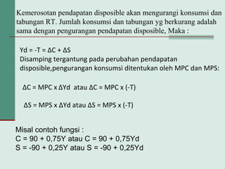 Kemerosotan pendapatan disposible akan mengurangi konsumsi dan
tabungan RT. Jumlah konsumsi dan tabungan yg berkurang adalah
sama dengan pengurangan pendapatan disposible, Maka :
Yd = -T = ∆C + ∆S
Disamping tergantung pada perubahan pendapatan
disposible,pengurangan konsumsi ditentukan oleh MPC dan MPS:
∆C = MPC x ∆Yd atau ∆C = MPC x (-T)
∆S = MPS x ∆Yd atau ∆S = MPS x (-T)
Misal contoh fungsi :
C = 90 + 0,75Y atau C = 90 + 0,75Yd
S = -90 + 0,25Y atau S = -90 + 0,25Yd
 