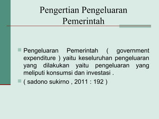 Pengertian Pengeluaran
Pemerintah
 Pengeluaran Pemerintah ( government
expenditure ) yaitu keseluruhan pengeluaran
yang dilakukan yaitu pengeluaran yang
meliputi konsumsi dan investasi .
 ( sadono sukirno , 2011 : 192 )
 
