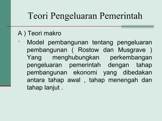 Teori Pengeluaran Pemerintah
A ) Teori makro
 Model pembangunan tentang pengeluaran
pembangunan ( Rostow dan Musgrave )
Yang menghubungkan perkembangan
pengeluaran pemerintah dengan tahap
pembangunan ekonomi yang dibedakan
antara tahap awal , tahap menengah dan
tahap lanjut .
 