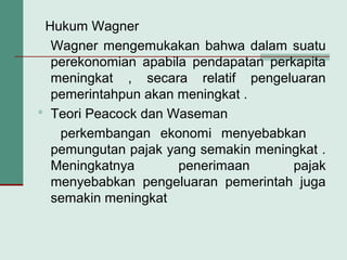 Hukum Wagner
Wagner mengemukakan bahwa dalam suatu
perekonomian apabila pendapatan perkapita
meningkat , secara relatif pengeluaran
pemerintahpun akan meningkat .
 Teori Peacock dan Waseman
perkembangan ekonomi menyebabkan
pemungutan pajak yang semakin meningkat .
Meningkatnya penerimaan pajak
menyebabkan pengeluaran pemerintah juga
semakin meningkat
 