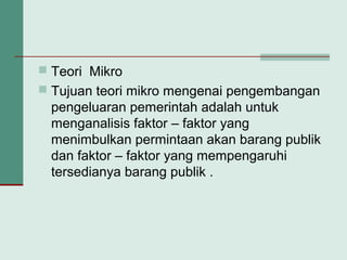  Teori Mikro
 Tujuan teori mikro mengenai pengembangan
pengeluaran pemerintah adalah untuk
menganalisis faktor – faktor yang
menimbulkan permintaan akan barang publik
dan faktor – faktor yang mempengaruhi
tersedianya barang publik .
 