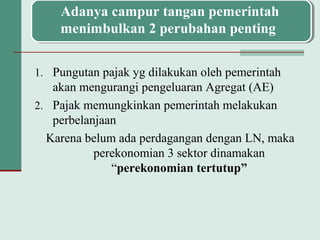 1. Pungutan pajak yg dilakukan oleh pemerintah
akan mengurangi pengeluaran Agregat (AE)
2. Pajak memungkinkan pemerintah melakukan
perbelanjaan
Karena belum ada perdagangan dengan LN, maka
perekonomian 3 sektor dinamakan
“perekonomian tertutup”
Adanya campur tangan pemerintah
menimbulkan 2 perubahan penting
 