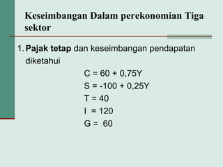 Keseimbangan Dalam perekonomian Tiga
sektor
1.Pajak tetap dan keseimbangan pendapatan
diketahui
C = 60 + 0,75Y
S = -100 + 0,25Y
T = 40
I = 120
G = 60
 