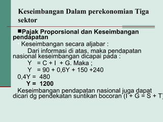 Keseimbangan Dalam perekonomian Tiga
sektor
Pajak Proporsional dan Keseimbangan
pendapatan
• Keseimbangan secara aljabar :
Dari informasi di atas, maka pendapatan
nasional keseimbangan dicapai pada :
Y = C + I + G. Maka ;
Y = 90 + 0,6Y + 150 +240
0,4Y = 480
Y = 1200
Keseimbangan pendapatan nasional juga dapat
dicari dg pendekatan suntikan bocoran (I + G = S + T)
 
