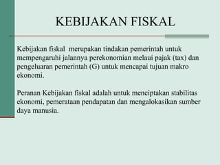 KEBIJAKAN FISKAL
Kebijakan fiskal merupakan tindakan pemerintah untuk
mempengaruhi jalannya perekonomian melaui pajak (tax) dan
pengeluaran pemerintah (G) untuk mencapai tujuan makro
ekonomi.
Peranan Kebijakan fiskal adalah untuk menciptakan stabilitas
ekonomi, pemerataan pendapatan dan mengalokasikan sumber
daya manusia.
 
