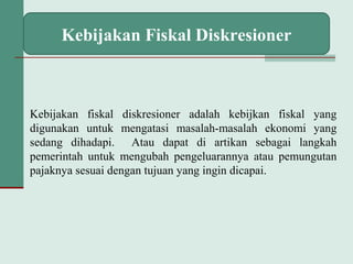 Kebijakan Fiskal Diskresioner
Kebijakan fiskal diskresioner adalah kebijkan fiskal yang
digunakan untuk mengatasi masalah-masalah ekonomi yang
sedang dihadapi. Atau dapat di artikan sebagai langkah
pemerintah untuk mengubah pengeluarannya atau pemungutan
pajaknya sesuai dengan tujuan yang ingin dicapai.
 