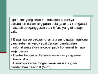 tiga faktor yang akan menentukan besarnya
perubahan dalam anggaran belanja untuk mengatasi
masalah pengangguran atau inflasi yang dihadapi
yaitu:
1.Besarnya perbedaan di antara pendapatan nasional
yang sebenarnya dicapai dengan pendapatan
nasional yang akan tercapai pada konsumsi tenaga
kerja penuh.
2.Bentuk kebijakan fiskal diskresioner yang akan
dilaksanakan.
3.Besarnya kecondongan konsumssi marginal
pendapatan nasional (MPC).
 