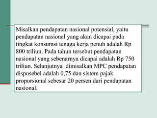 Misalkan pendapatan nasional potensial, yaitu
pendapatan nasional yang akan dicapai pada
tingkat konsumsi tenaga kerja penuh adalah Rp
800 triliun. Pada tahun tersebut pendapatan
nasional yang sebenarnya dicapai adalah Rp 750
triliun. Selanjutnya dimisalkan MPC pendapatan
disposebel adalah 0,75 dan sistem pajak
proporsional sebesar 20 persen dari pendapatan
nasional.
 