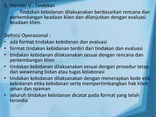 5. Standar V : Tindakan
Tindakan kebidanan dilaksanakan berdasarkan rencana dan
perkembangan keadaan klien dan dilanjutkan dengan evaluasi
keadaan klien.
Definisi Operasional :
• ada format tindakan kebidanan dan evaluasi
• format tindakan kebidanan terdiri dari tindakan dan evaluasi
• tindakan kebidanan dilaksanakan sesuai dengan rencana dan
perkembangan klien
• tindakan kebidanan dilaksanakan sesuai dengan prosedur tetap
dan wewenang bidan atau tugas kolaborasi
• tindakan kebidanan dilaksanakan dengan menerapkan kode etik
kebidanan etika kebidanan serta mempertimbangkan hak klien
aman dan nyaman
• seluruh tindakan kebidanan dicatat pada format yang telah
tersedia
 