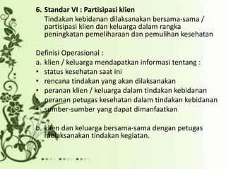 6. Standar VI : Partisipasi klien
Tindakan kebidanan dilaksanakan bersama-sama /
partisipasi klien dan keluarga dalam rangka
peningkatan pemeliharaan dan pemulihan kesehatan
Definisi Operasional :
a. klien / keluarga mendapatkan informasi tentang :
• status kesehatan saat ini
• rencana tindakan yang akan dilaksanakan
• peranan klien / keluarga dalam tindakan kebidanan
• peranan petugas kesehatan dalam tindakan kebidanan
• sumber-sumber yang dapat dimanfaatkan
b. klien dan keluarga bersama-sama dengan petugas
melaksanakan tindakan kegiatan.
 