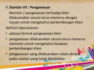 7.Standar VII : Pengawasan
Monitor / pengawasan terhadap klien
dilaksanakan secara terus menerus dengan
tujuan untuk mengetahui perkembangan klien.
Definisi Operasional :
• adanya format pengawasan klien
• pengawasan dilaksanakan secara terus menerus
sitematis untuk mengetahui keadaan
perkembangan klien
• pengawasan yang dilaksanakan selalu dicatat
pada catatan yang telah disediakan
 