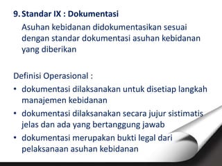 9.Standar IX : Dokumentasi
Asuhan kebidanan didokumentasikan sesuai
dengan standar dokumentasi asuhan kebidanan
yang diberikan
Definisi Operasional :
• dokumentasi dilaksanakan untuk disetiap langkah
manajemen kebidanan
• dokumentasi dilaksanakan secara jujur sistimatis
jelas dan ada yang bertanggung jawab
• dokumentasi merupakan bukti legal dari
pelaksanaan asuhan kebidanan
 