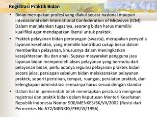 Registrasi Praktik Bidan
• Bidan merupakan profesi yang diakui secara nasional maupun
intenasional oleh International Confederation of Midwives (ICM).
Dalam menjalankan tugasnya, seorang bidan harus memiliki
kualifiksi agar mendapatkan lisensi untuk praktek.
• Praktek pelayanan bidan perorangan (swasta), merupakan penyedia
layanan kesehatan, yang memiliki kontribusi cukup besar dalam
memberikan pelayanan, khususnya dalam meningkatkan
kesejahteraan ibu dan anak. Supaya masyarakat pengguna jasa
layanan bidan memperoleh akses pelayanan yang bermutu dari
pelayanan bidan, perlu adanya regulasi pelayanan praktek bidan
secara jelas, persiapan sebelum bidan melaksanakan pelayanan
praktek, seperti perizinan, tempat, ruangan, peralatan praktek, dan
kelengkapan administrasi semuanya harus sesuai dengan standar
• Dalam hal ini pemerintah telah menetapkan peraturan mengenai
registrasi dan praktik bidan dalam Keputusan Menteri Kesehatan
Republik Indonesia Nomor 900/MENKES/SK/VII/2002 (Revisi dari
Permenkes No.572/MENKES/PER/VI/1996).
 